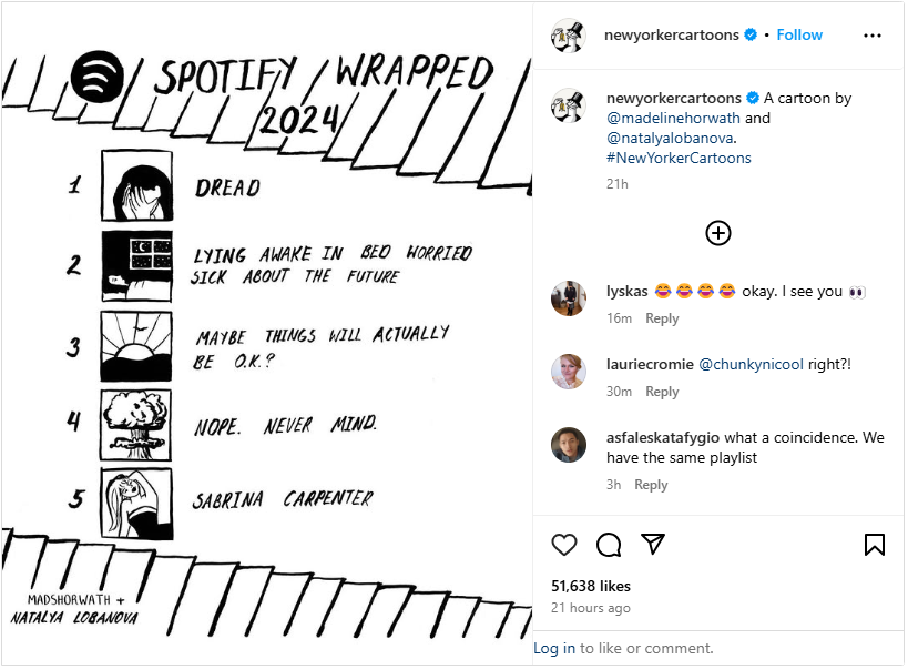 An Instagram post from New Yorker cartoons, parodying Spotify Wrapped. Black and white illustration with fake album art and listing top "songs" (or feelings) as 1) Dread 2) Lying awake in bed worried sick about the future. 3) Maybe things will actually be O.K.? 4) Nope. Never. Mind. 5) Sabrina Carpenter. An Instagram post from New Yorker cartoons, parodying Spotify Wrapped. Black and white illustration with fake album art and listing top "songs" (or feelings) as 1) Dread 2) Lying awake in bed worried sick about the future. 3) Maybe things will actually be O.K.? 4) Nope. Never. Mind. 5) Sabrina Carpenter.